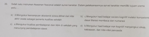 Salah satu instrumen Asesmen Nasional adalah survei karakter. Dalam pelaksanaannya survei karakter memiliki tujuan utama
yaitu....
a) d.Mengukur kemampuan akademik siswa dilihat dari nilai b) c.Mengukur hasil belajar secara kognitif melalui kompetens
akhir siswa sebagai penentu kualitas sekolah dasar literasi membaca dan numerasi
c) a.Mengukur kualitas pembelajaran dan iklim di sekolah yang d) b.Mengukur hasil belajar non kognitif menyangkut sikap.
menunjang pembelajaran siswa kebiasaan, dan nilai-nilai pancasila