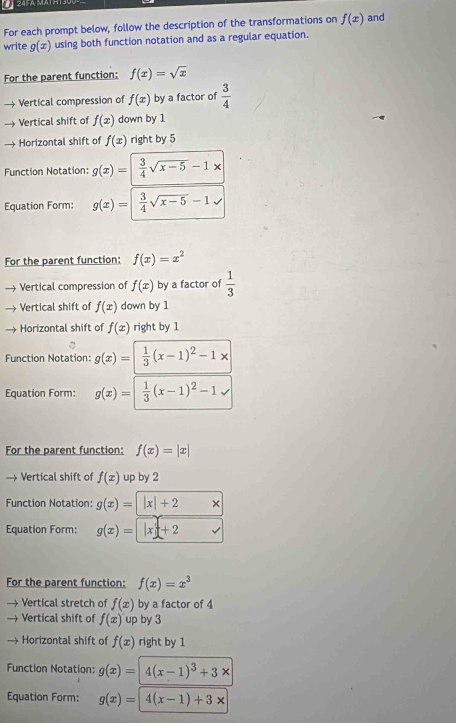 For each prompt below, follow the description of the transformations on f(x) and 
write g(x) using both function notation and as a regular equation. 
For the parent function: f(x)=sqrt(x)
→ Vertical compression of f(x) by a factor of  3/4 
→ Vertical shift of f(x) down by 1
→ Horizontal shift of f(x) right by 5
Function Notation: g(x)=|  3/4 sqrt(x-5)-1*
Equation Form: g(x)=| 3/4 sqrt(x-5)-1
For the parent function: f(x)=x^2
→ Vertical compression of f(x) by a factor of  1/3 
→ Vertical shift of f(x) down by 1
→ Horizontal shift of f(x) right by 1
Function Notation: g(x)=| 1/3 (x-1)^2-1*
Equation Form: g(x)=| 1/3 (x-1)^2-1
For the parent function: f(x)=|x|
→ Vertical shift of f(x) up by 2
Function Notation: g(x)= |x|+2 × 
Equation Form: g(x)=|x|+2
For the parent function: f(x)=x^3
Vertical stretch of f(x) by a factor of 4
Vertical shift of f(x) up by 3
Horizontal shift of f(x) right by 1
Function Notation: g(x)=4(x-1)^3+3x
Equation Form: g(x)=| 4(x-1)+3*