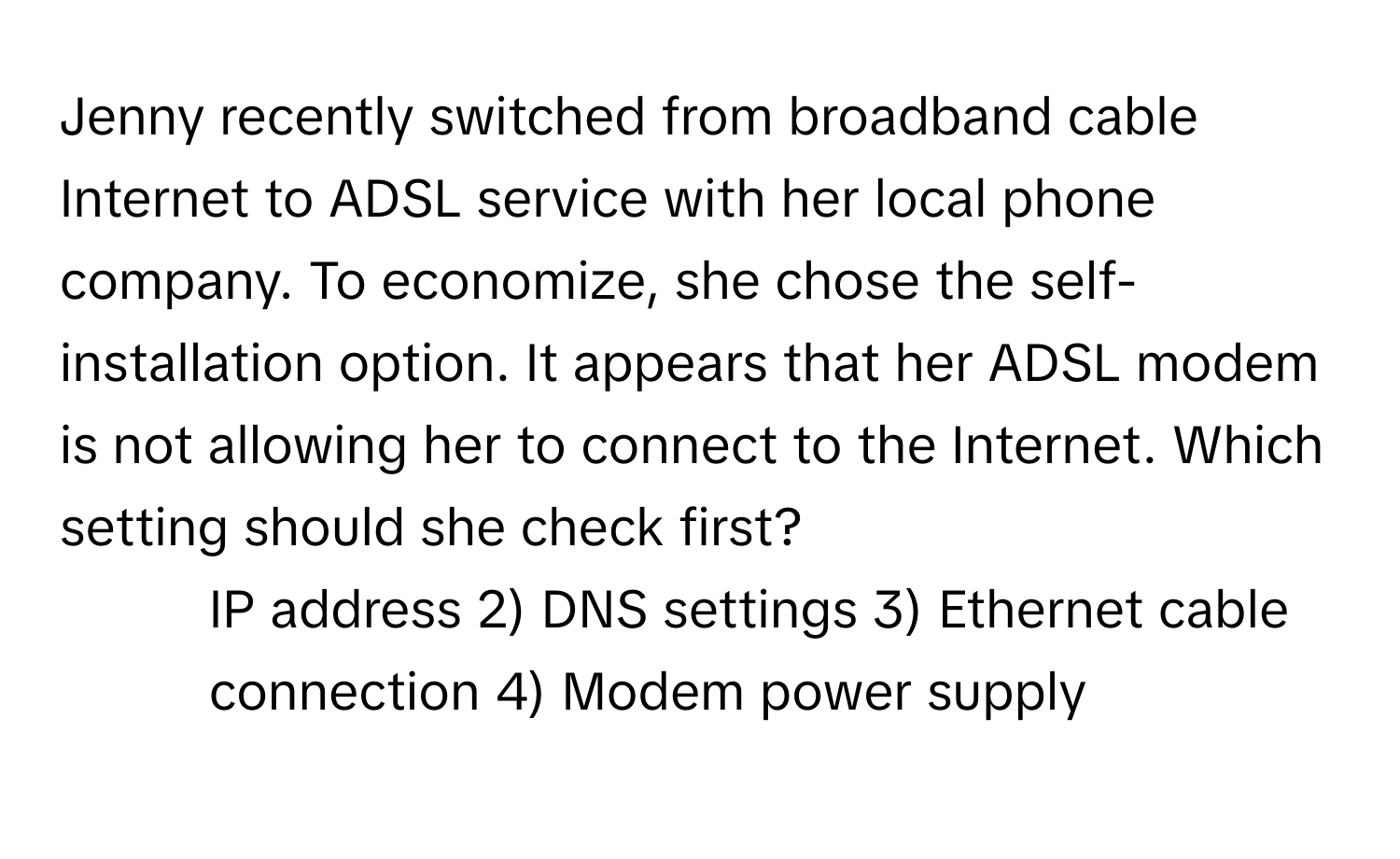 Jenny recently switched from broadband cable Internet to ADSL service with her local phone company. To economize, she chose the self-installation option. It appears that her ADSL modem is not allowing her to connect to the Internet. Which setting should she check first?

1) IP address 2) DNS settings 3) Ethernet cable connection 4) Modem power supply