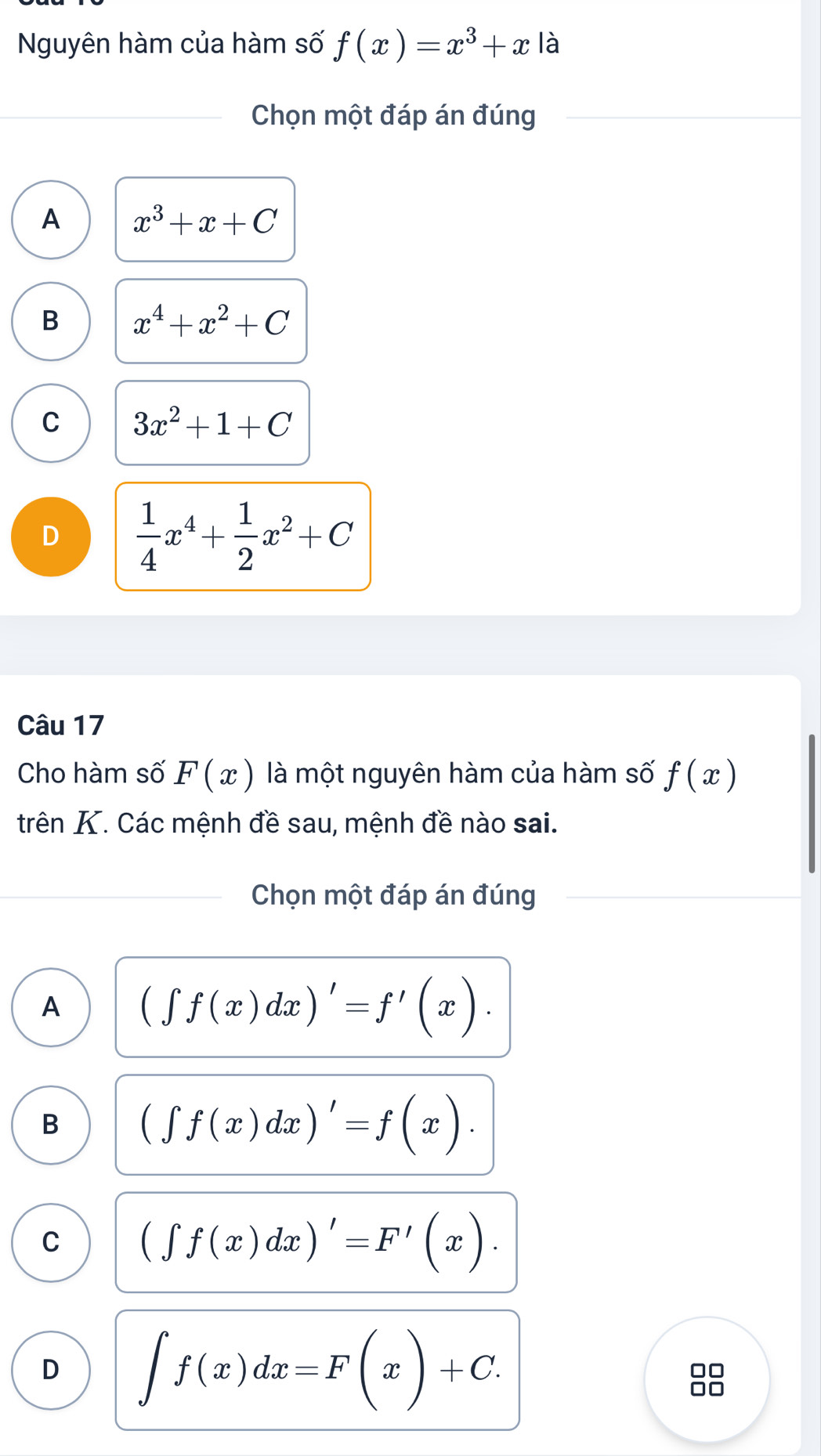 Nguyên hàm của hàm số f(x)=x^3+x là
Chọn một đáp án đúng
A x^3+x+C
B x^4+x^2+C
C 3x^2+1+C
D  1/4 x^4+ 1/2 x^2+C
Câu 17
Cho hàm số F(x) là một nguyên hàm của hàm số f(x)
trên K. Các mệnh đề sau, mệnh đề nào sai.
Chọn một đáp án đúng
A (∈t f(x)dx)'=f'(x).
B (∈t f(x)dx)'=f(x).
C (∈t f(x)dx)'=F'(x).
D ∈t f(x)dx=F(x)+C.