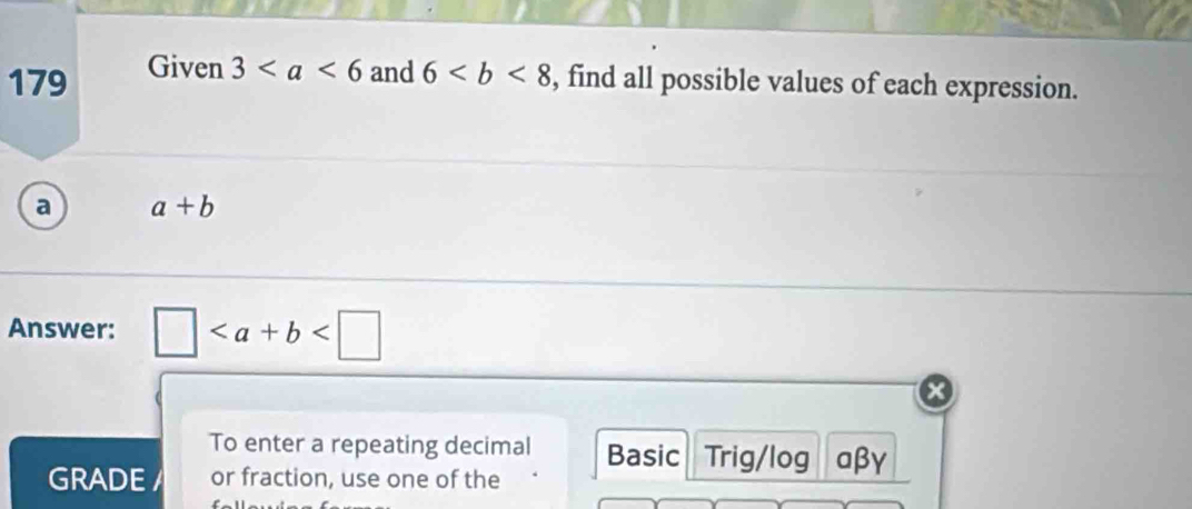 179 Given 3 and 6 , find all possible values of each expression. 
a a+b
Answer: □
To enter a repeating decimal Basic Trig/log αβγ 
GRADE / or fraction, use one of the