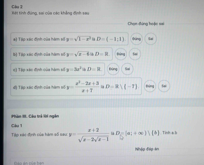 Xét tính đúng, sai của các khầng định sau
Chọn đúng hoặc sai
a) Tập xác định của hàm số y=sqrt(1-x^2) là D=(-1;1). Đúng Sai
b) Tập xác định của hàm số y=sqrt(x-6) là D=R. Đúng Sai
c) Tập xác định của hàm số y=3x^2 là D=R. Đúng Sai
d) Tập xác định của hàm số y= (x^2-2x+3)/x+7  là D=R| -7. Đúng Sai
Phần III. Câu trả lời ngắn
Câu 1
Tập xác định của hàm số sau: y=frac x+2sqrt(x-2sqrt x-1) là D=[a;+∈fty )| b. Tính a.b
Nhập đáp án
Đáp án của bạn