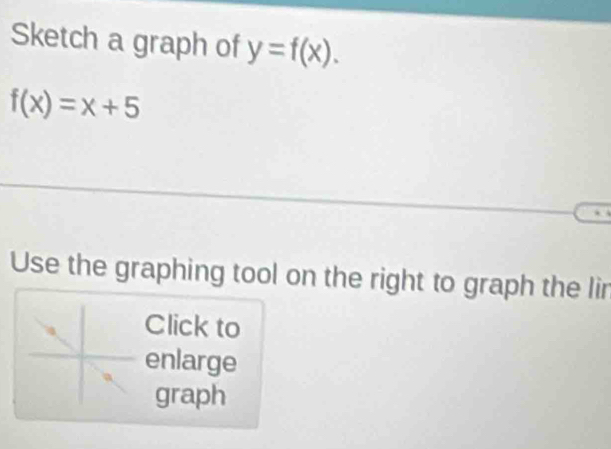 Sketch a graph of y=f(x).
f(x)=x+5
Use the graphing tool on the right to graph the lin 
Click to 
enlarge 
graph