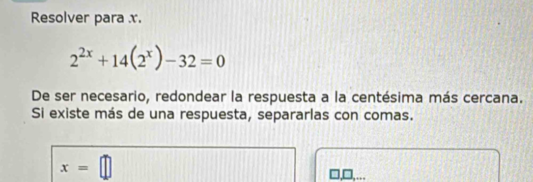 Resolver para x.
2^(2x)+14(2^x)-32=0
De ser necesario, redondear la respuesta a la centésima más cercana. 
Si existe más de una respuesta, separarlas con comas.
x=□