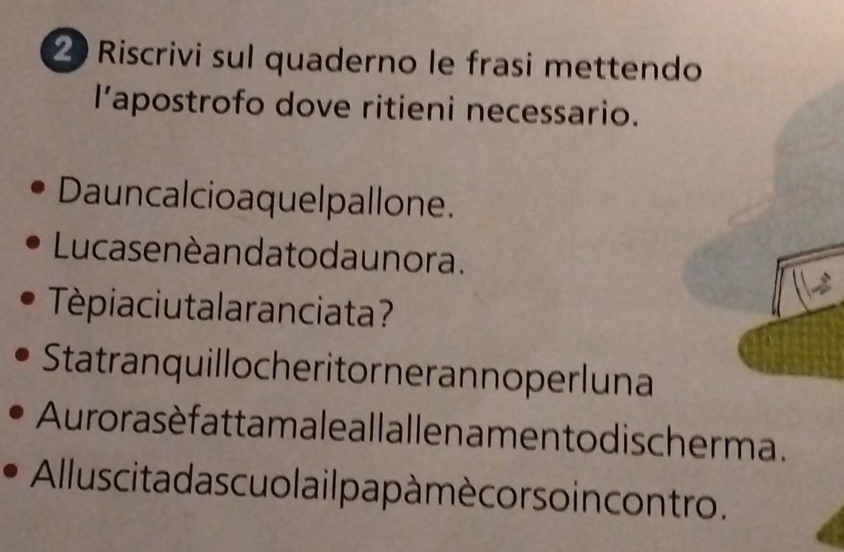 Riscrivi sul quaderno le frasi mettendo 
l’apostrofo dove ritieni necessario. 
Dauncalcioaquelpallone. 
Lu ca se nè an da to da unora. 
Tépiaciutalaranciata? 
Statranquillocheritorneran noper luna 
Aurorasè fattamale allallen amen to discher ma. 
Allus cita da s cuo l a ilpa pà mè cor soin contro.