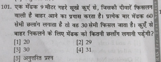 एक मेंढक 9 मीटर गहरे सूखे कुएं से, जिसकी दीवारें फिसलन
वाली है बाहर आने का प्रयास करता है। प्रत्येक बार मेंढक 60 1
सेमी छलांग लगाता है तो वह 30 सेमी फिसल जाता है। कुएँ से
बाहर निकलने के लिए मेंढक को कितनी छलाँग लगानी पडेगी?
[1] 20 [2] 29
[3] 30 [4] 31
[5] अनुत्तरित प्रश्न