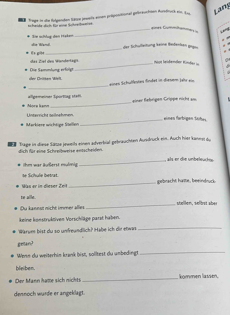 Trage in die folgenden Sätze jeweils einen präpositional gebrauchten Ausdruck ein. Ent Lang 
scheide dich für eine Schreibweise. 
_eines Gummihammers in Lang 
Sie schlug den Haken 
die Wand. der Schulleitung keine Bedenken gegen 
Es gibt 
_ 
das Ziel des Wandertags. 
Da 
_Not leidender Kinder in 
d 
Die Sammlung erfolgt 
der Dritten Welt. 
_ 
eines Schulfestes findet in diesem Jahr ein 
allgemeiner Sporttag statt. 
_ 
einer fiebrigen Grippe nicht am 
Nora kann 
Unterricht teilnehmen. eines farbigen Stiftes. 
Markiere wichtige Stellen 
_ 
2 Trage in diese Sätze jeweils einen adverbial gebrauchten Ausdruck ein. Auch hier kannst du 
dich für eine Schreibweise entscheiden. 
_, als er die unbeleuchte. 
Ihm war äußerst mulmig 
te Schule betrat. 
_gebracht hatte, beeindruck- 
Was er in dieser Zeit 
te alle. 
_stellen, selbst aber 
Du kannst nicht immer alles 
keine konstruktiven Vorschläge parat haben. 
Warum bist du so unfreundlich? Habe ich dir etwas 
_ 
getan? 
Wenn du weiterhin krank bist, solltest du unbedingt_ 
bleiben. 
kommen lassen, 
Der Mann hatte sich nichts 
_ 
dennoch wurde er angeklagt.