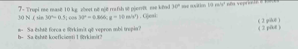 7- Trupi me mase 10 kg zbret në një rrafsh të pjerrët me kënd 30° me nxitim 10m/s^2 n veprimin e forces
30N.(sin 30°=0.5;cos 30°=0.866; g=10m/s^2) , Gjeni: 
( 2 pikë) 
a- Sa është forca e fërkimit që vepron mbi trupin? 
( 2 pikë ) 
b- Sa është koeficienti I fërkimit?