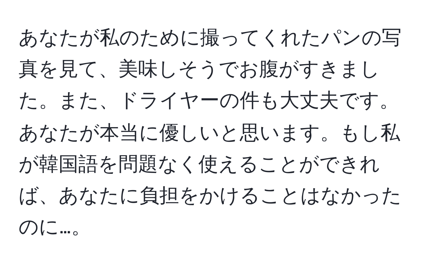 あなたが私のために撮ってくれたパンの写真を見て、美味しそうでお腹がすきました。また、ドライヤーの件も大丈夫です。あなたが本当に優しいと思います。もし私が韓国語を問題なく使えることができれば、あなたに負担をかけることはなかったのに…。