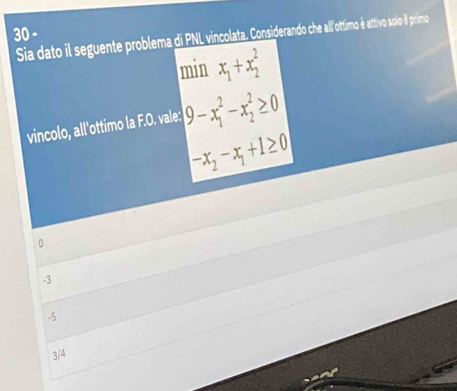 Sia dato il seguente problema d PL vincololata. Considerando che allottimo é attivo solo il primo
min x_1+x_2^(2
vincolo, all'ottimo la F.O. vale: 9-x_1^2-x_2^2≥ 0
-x_2)-x_1+1≥ 0
0
-3
-5
3/4