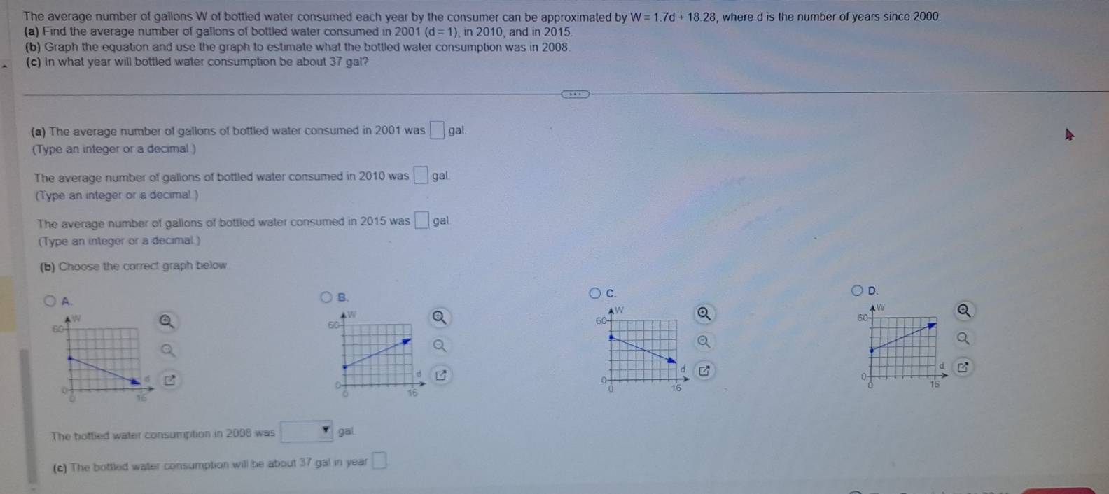 The average number of gallons W of bottled water consumed each year by the consumer can be approximated by W=1.7d+18.28 , where d is the number of years since 2000
(a) Find the average number of gallons of bottled water consumed in 2001 (d=1), in2010 ,and in 2015.
(b) Graph the equation and use the graph to estimate what the bottled water consumption was in 2008.
(c) In what year will bottled water consumption be about 37 gal?
(a) The average number of gallons of bottled water consumed in 2001 was □ gal. 
(Type an integer or a decimal )
The average number of galions of bottled water consumed in 2010 was □ ga
(Type an integer or a decimal )
The average number of gallons of bottled water consumed in 2015 was □ gal
(Type an integer or a decimal )
(b) Choose the correct graph below
A.
B.
C.
D.
The bottled water consumption in 2008 was □ gal
(c) The bottled water consumption will be about 37 gal in year □