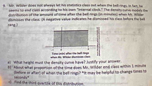 Mr. Wilder does not always let his statistics class out when the bell rings. In fact, he 
seems to end class according to his own “internal clock.” The density curve models the 
distribution of the amount of time after the bell rings (in minutes) when Mr. Wilder 
dismisses the class. (A negative value indicates he dismissed his class before the bell 
rang.)
-1 。 4
Time (min) after the bell rings 
when Mr. Wilder dismisses class 
a) What height must the density curve have? Justify your answer. 
b) About what proportion of the time does Mr. Wilder end class within 1 minute
(before or after) of when the bell rings? *It may be helpful to change times to
seconds * 
c) Find the third quartile of this distribution.