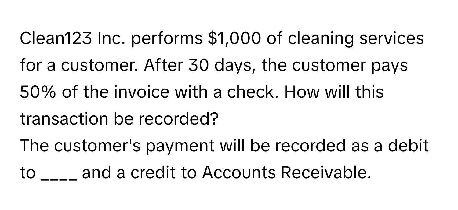 Clean123 Inc. performs $1,000 of cleaning services for a customer. After 30 days, the customer pays 50% of the invoice with a check. How will this transaction be recorded?

The customer's payment will be recorded as a debit to ____ and a credit to Accounts Receivable.