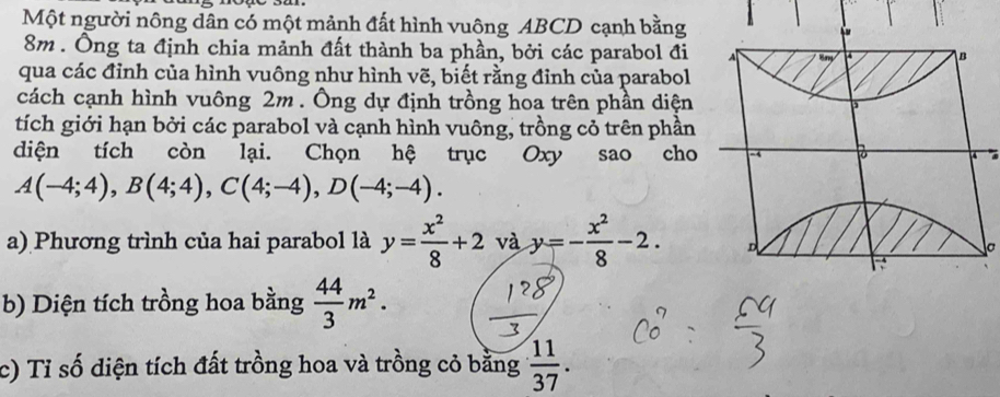 Một người nông dân có một mảnh đất hình vuông ABCD cạnh bằng
8m. Ông ta định chia mảnh đất thành ba phần, bởi các parabol đi 
qua các đỉnh của hình vuông như hình vẽ, biết rằng đỉnh của parabol 
cách cạnh hình vuông 2m. Ông dự định trồng hoa trên phần diện 
tích giới hạn bởi các parabol và cạnh hình vuông, trồng cỏ trên phần 
diện tích còn lại. Chọn hệ trục Oxy sao cho
A(-4;4), B(4;4), C(4;-4), D(-4;-4). 
a) Phương trình của hai parabol là y= x^2/8 +2 và y=- x^2/8 -2. 
b) Diện tích trồng hoa bằng  44/3 m^2. 
c) Tỉ số diện tích đất trồng hoa và trồng cỏ bằng  11/37 .