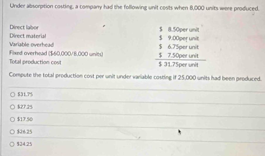 Under absorption costing, a company had the following unit costs when 8,000 units were produced.
Direct labor 
C
Direct material
Variable overhead
Fixed overhead ($60,000/8,000 units)
Total production cost
beginarrayr 59,000000nt 56.750etint 531.750ertintendarray
Compute the total production cost per unit under variable costing if 25,000 units had been produced.
$31.75
$27.25
$17.50
$26.25
$24.25