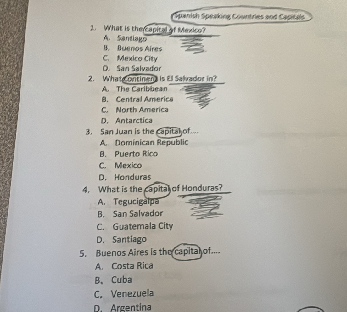 Spanish Speaking Countries and Capitais
1. What is the capital of Mexico?
A. Santiago
B. Buenos Aires
C. Mexico City
D. San Salvador
2. What Continen is El Salvador in?
A. The Caribbean
B. Central America
C. North America
D. Antarctica
3. San Juan is the capital of....
A. Dominican Republic
B. Puerto Rico
C. Mexico
D. Honduras
4. What is the capital of Honduras?
A. Tegucigalpa
B. San Salvador
C. Guatemala City
D. Santiago
5. Buenos Aires is the capital of....
A. Costa Rica
B、Cuba
C. Venezuela
D. Argentina