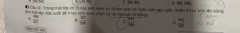 [40;60).
B. [20;40). C. [60;80). D. [80;100). 
0 1 Câu 12. Trong một lớp có 15 học sinh nam và 10 học sinh nữ. Giáo viên gọi ngẫu nhiên 4 học sinh lên bảng
làm bài tập. Xác suất để 4 học sinh được chọn có cả nam và nữ bằng:
A.  400/501 .  307/506 . C.  443/506 . D.  443/501 . 
B.
DB65 827 090