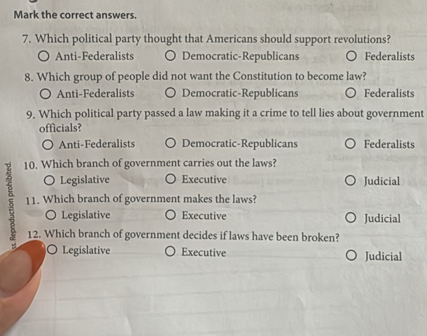 Mark the correct answers.
7. Which political party thought that Americans should support revolutions?
Anti-Federalists Democratic-Republicans Federalists
8. Which group of people did not want the Constitution to become law?
Anti-Federalists Democratic-Republicans Federalists
9. Which political party passed a law making it a crime to tell lies about government
officials?
Anti-Federalists Democratic-Republicans Federalists
10. Which branch of government carries out the laws?
○ Legislative Executive Judicial
§ 11. Which branch of government makes the laws?
○ Legislative Executive Judicial
12. Which branch of government decides if laws have been broken?
Legislative Executive Judicial