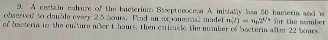 A certain culture of the bacterium Streptococcus A initially has 50 bacteria and is 
observed to double every 2.5 hours. Find an exponential model n(t)=n_02^(t/a) for the number 
of bacteria in the culture after t hours, then estimate the number of bacteria after 22 hours.