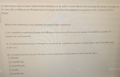 A citrus farmer wants to know which of three fertilizers (A, B, and C) is most effective for increasing the number of oranges on
his trees. He is willing to use 30 mature trees of various sizes from his orehard in an experiment with a randomized block
design.
.
Which of the following is true regarding the design of this experiment?
1. In a completely randomized design, the differences in tree size will decrease the amount of variability in number of
oranges for each treatment.
11. A randomized block design would help us account for the variability in number of oranges that is due to the differences
in tree size.
II. A randomized block design will make it easier to determine if one fertilizer is better than the others.
III only
I and III only
I1 and III only
II only
I and II only