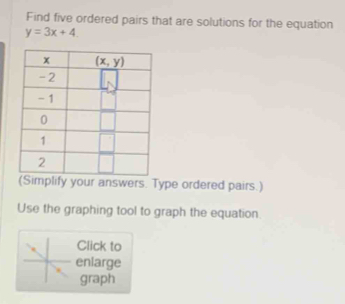 Find five ordered pairs that are solutions for the equation
y=3x+4.
(Simplify your answers. Type ordered pairs.)
Use the graphing tool to graph the equation
Click to
enlarge
graph