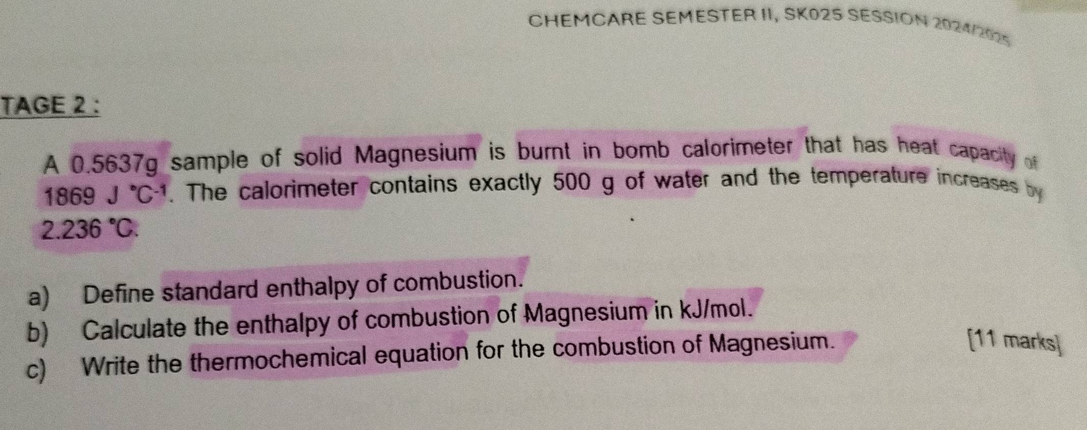 CHEMCARE SEMESTER II, SK025 SESSION 2024/2025 
TAGE 2 : 
A 0.5637g sample of solid Magnesium is burnt in bomb calorimeter that has heat capacity of
1869J°C^(-1). The calorimeter contains exactly 500 g of water and the temperature increases by
2.236°C. 
a) Define standard enthalpy of combustion. 
b) Calculate the enthalpy of combustion of Magnesium in kJ/mol. 
c) Write the thermochemical equation for the combustion of Magnesium. 
[11 marks]