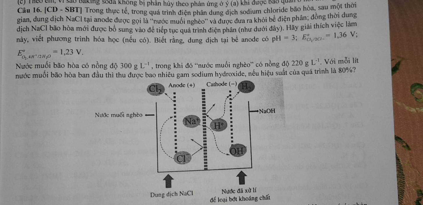 Theo em, Vi sảo baking soda không bị phân hủy theo phản ứng ở ý (a) khi được bảo quản
Câu 16. [CD - SBT] Trong thực tế, trong quá trình điện phân dung dịch sodium chloride bão hòa, sau một thời
gian, dung dịch NaCl tại anode được gọi là “nước muối nghèo” và được đưa ra khỏi bể điện phân; đồng thời dung
dịch NaCl bão hòa mới được bổ sung vào đề tiếp tục quá trình điện phân (như dưới đây). Hãy giải thích việc làm
này, viết phương trình hóa học (nếu có). Biết rằng, dung dịch tại bề anode có pH=3;E_Cl_2/2Cl-^circ =1,36V;
E_O_2,4H^+/2H_2O°=1,23V.
Nước muối bão hòa có nồng độ 300gL^(-1) , trong khi đó “nước muối nghèo” có nồng độ 220gL^(-1). Với mỗi lít
mước muối bão hòa ban đầu thì thu được bao nhiều gam sodium hydroxide, nếu hiệu suất của quá trình là 80%?
để loại bớt khoáng chất