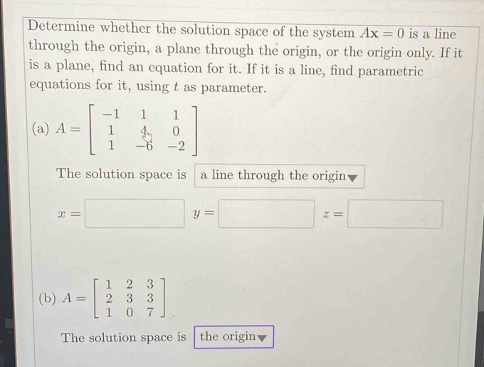 Determine whether the solution space of the system Ax=0 is a line
through the origin, a plane through the origin, or the origin only. If it
is a plane, find an equation for it. If it is a line, find parametric
equations for it, using t as parameter.
(a) A=beginbmatrix -1&1&1 1&4&0 1&-6&-2endbmatrix
The solution space is a line through the origin
x=□ y=□ z=□
(b) A=beginbmatrix 1&2&3 2&3&3 1&0&7endbmatrix
The solution space is the origin