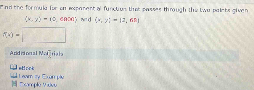 Find the formula for an exponential function that passes through the two points given.
(x,y)=(0,6800) and (x,y)=(2,68)
f(x)=□
Additional Materials 
eBook 
Learn by Example 
Example Video