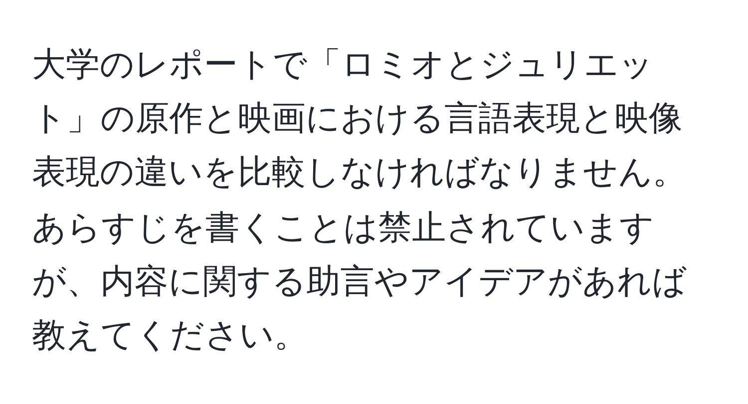 大学のレポートで「ロミオとジュリエット」の原作と映画における言語表現と映像表現の違いを比較しなければなりません。あらすじを書くことは禁止されていますが、内容に関する助言やアイデアがあれば教えてください。