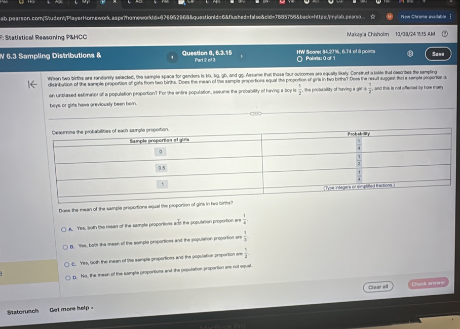 Ap
ab.pearson.com/Student/PlayerHomework.aspx?homeworkld=676952968&questionId=6&flushed=false&cld=7885756&back=https://mylab.pearso... New Chrome available
F: Statistical Reasoning P&HCC Makayla Chisholm 10/08/24 11:15 AM
V 6.3 Sampling Distributions & Question 8, 6.3.15 HW Score: 84.27%, 6.74 of 8 points Save
Part 2 of 3 Points: 0 of 1
When two births are randomly selected, the sample space for genders is bb, bg, gb, and gg. Assume that those four outcomes are equally likely. Construct a fable that describes the sampling
distribution of the sample proportion of girls from two births. Does the mean of the sample proportions equal the proportion of girls in two births? Does the result suggest that a sample proportion is
an unblased estimator of a population proportion? For the entire population, assume the probability of having a boy is  1/2  , the probability of having a girl is  1/2  ,and this is not affected by how many 
boys or girls have previously been born.
Does the mean of the sample proportions equal the proportion of girls in two births?
A. Yes, both the mean of the sample proportions and the population proportion are  1/4 .
B. Yes, both the mean of the sample proportions and the population proportion are  1/3 .
C. Yes, both the mean of the sample proportions and the population proportion are  1/2 .
D. No, the mean of the sample proportions and the population proportion are not equal.
Clear all Check answer
Statcrunch Get more help -