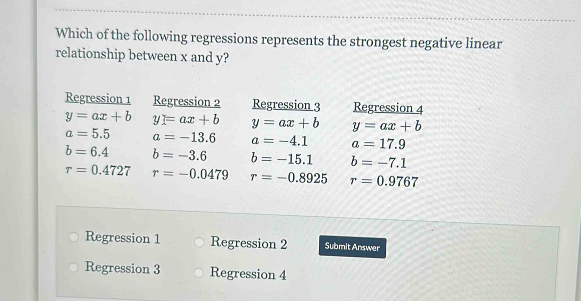 Which of the following regressions represents the strongest negative linear
relationship between x and y?
Regression 1 Regression 2 Regression 3 Regression 4
y=ax+b y=ax+b y=ax+b y=ax+b
a=5.5 a=-13.6 a=-4.1 a=17.9
b=6.4 b=-3.6 b=-15.1 b=-7.1
r=0.4727 r=-0.0479 r=-0.8925 r=0.9767
Regression 1 Regression 2 Submit Answer
Regression 3 Regression 4