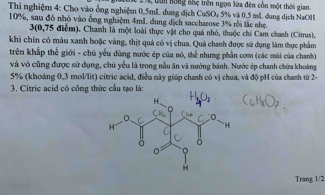 17, dun hồng nhẹ trên ngọn lửa đèn cồn một thời gian. 
Thí nghiệm 4: Cho vào ống nghiệm 0,5mL dung dịch CuSO₄ 5% và 0,5 mL dung dịch NaOH
10%, sau đó nhỏ vào ống nghiệm 4mL dung dịch saccharose 3% rồi lắc nhẹ.
3 (0,75 điểm). Chanh là một loài thực vật cho quả nhỏ, thuộc chi Cam chanh (Citrus), 
khi chín có màu xanh hoặc vàng, thịt quả có vị chua. Quả chanh được sử dụng làm thực phẩm 
trên khắp thế giới - chủ yếu dùng nước ép của nó, thế nhưng phần cơm (các múi của chanh) 
và vỏ cũng được sử dụng, chủ yếu là trong nấu ăn và nướng bánh. Nước ép chanh chứa khoảng
5% (khoảng 0,3 mol/lít) citric acid, điều này giúp chanh có vị chua, và độ pH của chanh từ 2 - 
3. Citric acid có công thức cầu tạo là: 
Trang 1/2