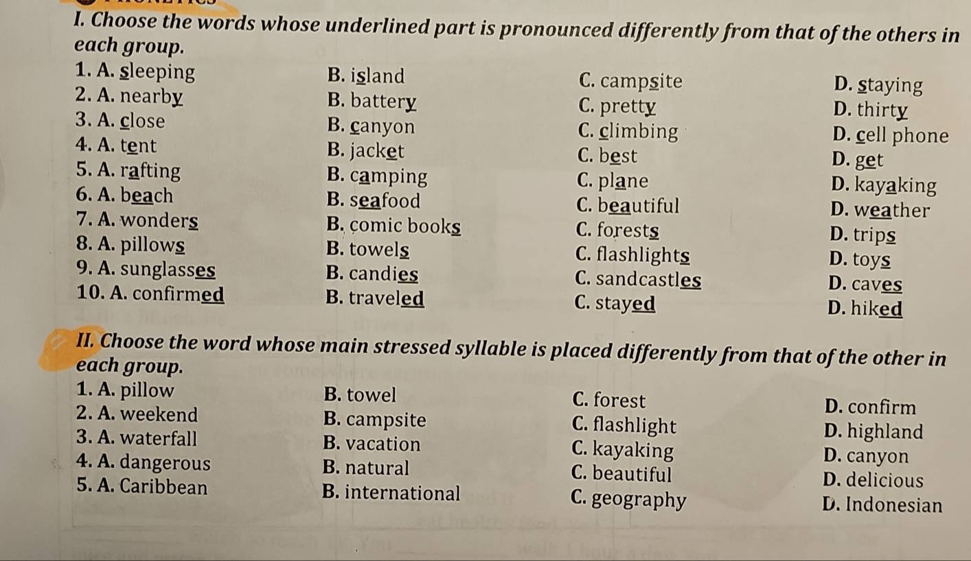 Choose the words whose underlined part is pronounced differently from that of the others in
each group.
1. A. sleeping B. island C. campsite D. staying
2. A. nearby B. battery C. pretty
D. thirty
3. A. close B. canyon C. climbing D. cell phone
4. A. tent B. jacket C. best
D. get
5. A. rafting B. camping C. plane
D. kayaking
6. A. beach B. seafood C. beautiful D. weather
7. A. wonders B. comic books C. forests
D. trips
8. A. pillows B. towel_ C. flashlights D. toys
9. A. sunglasses B. candies C. sandcastles
D. caves
10. A. confirmed B. traveled C. stayed D. hiked
II. Choose the word whose main stressed syllable is placed differently from that of the other in
each group.
1. A. pillow B. towel D. confirm
C. forest
2. A. weekend B. campsite C. flashlight
D. highland
3. A. waterfall B. vacation C. kayaking D. canyon
4. A. dangerous B. natural C. beautiful D. delicious
5. A. Caribbean B. international C. geography D. Indonesian