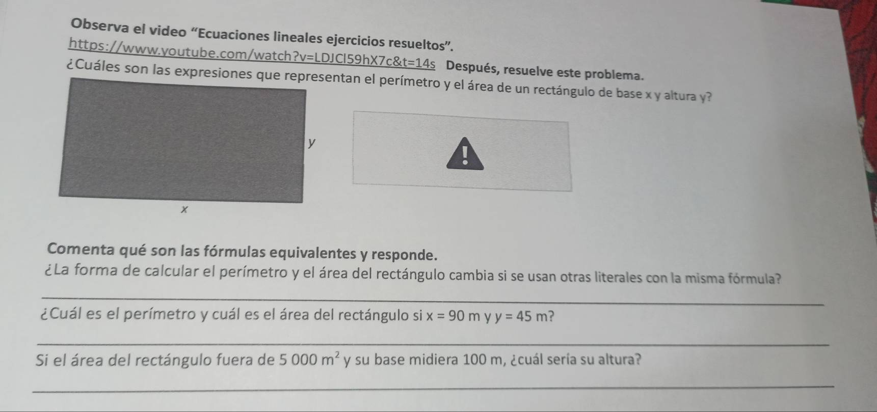 Observa el video “Ecuaciones lineales ejercicios resueltos”. 
https://www.youtube.com/watch ?v= LDJCl59hX7c _ 8t=14s Después, resuelve este problema. 
¿Cuáles son las expresiones que representan el perímetro y el área de un rectángulo de base x y altura y? 
. 
Comenta qué son las fórmulas equivalentes y responde. 
¿La forma de calcular el perímetro y el área del rectángulo cambia si se usan otras literales con la misma fórmula? 
_ 
¿Cuál es el perímetro y cuál es el área del rectángulo si x=90m y y=45m ? 
_ 
Si el área del rectángulo fuera de 5000m^2 y su base midiera 100 m, ¿cuál sería su altura? 
_