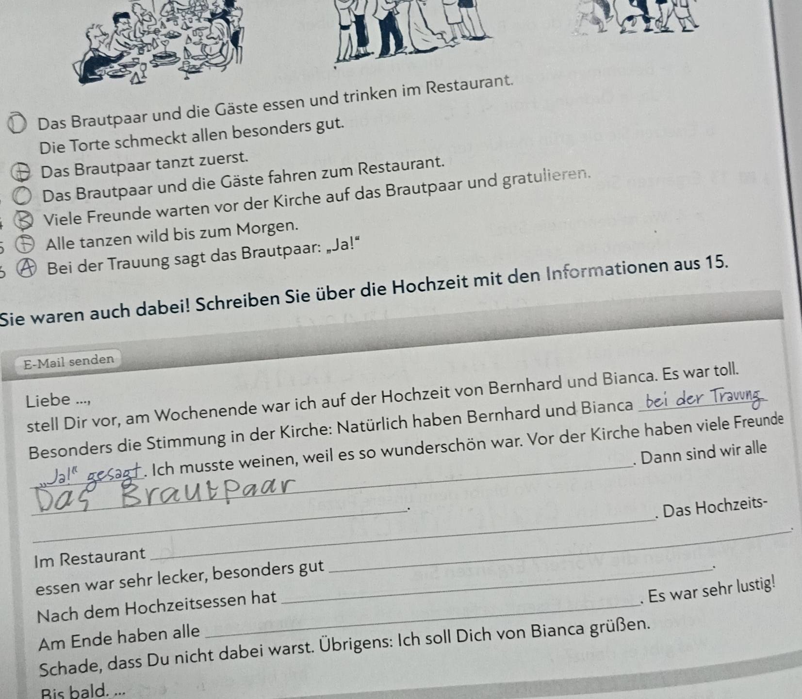 Das Brautpaar und die Gäste essen und trinken im Restaurant. 
Die Torte schmeckt allen besonders gut. 
Das Brautpaar tanzt zuerst. 
Das Brautpaar und die Gäste fahren zum Restaurant. 
Viele Freunde warten vor der Kirche auf das Brautpaar und gratulieren. 
Alle tanzen wild bis zum Morgen. 
Bei der Trauung sagt das Brautpaar: „Ja!“ 
Sie waren auch dabei! Schreiben Sie über die Hochzeit mit den Informationen aus 15. 
E-Mail senden 
stell Dir vor, am Wochenende war ich auf der Hochzeit von Bernhard und Bianca. Es war toll. 
Liebe ..., 
_ 
Besonders die Stimmung in der Kirche: Natürlich haben Bernhard und Bianca 
_ 
s Sagf . Ich musste weinen, weil es so wunderschön war. Vor der Kirche haben viele Freunde 
. Dann sind wir alle 
_ 
_. 
. Das Hochzeits- 
_、 
Im Restaurant 
essen war sehr lecker, besonders gut 
Nach dem Hochzeitsessen hat 
. Es war sehr lustig! 
Am Ende haben alle 
Schade, dass Du nicht dabei warst. Übrigens: Ich soll Dich von Bianca grüßen. 
Bis bald. ...