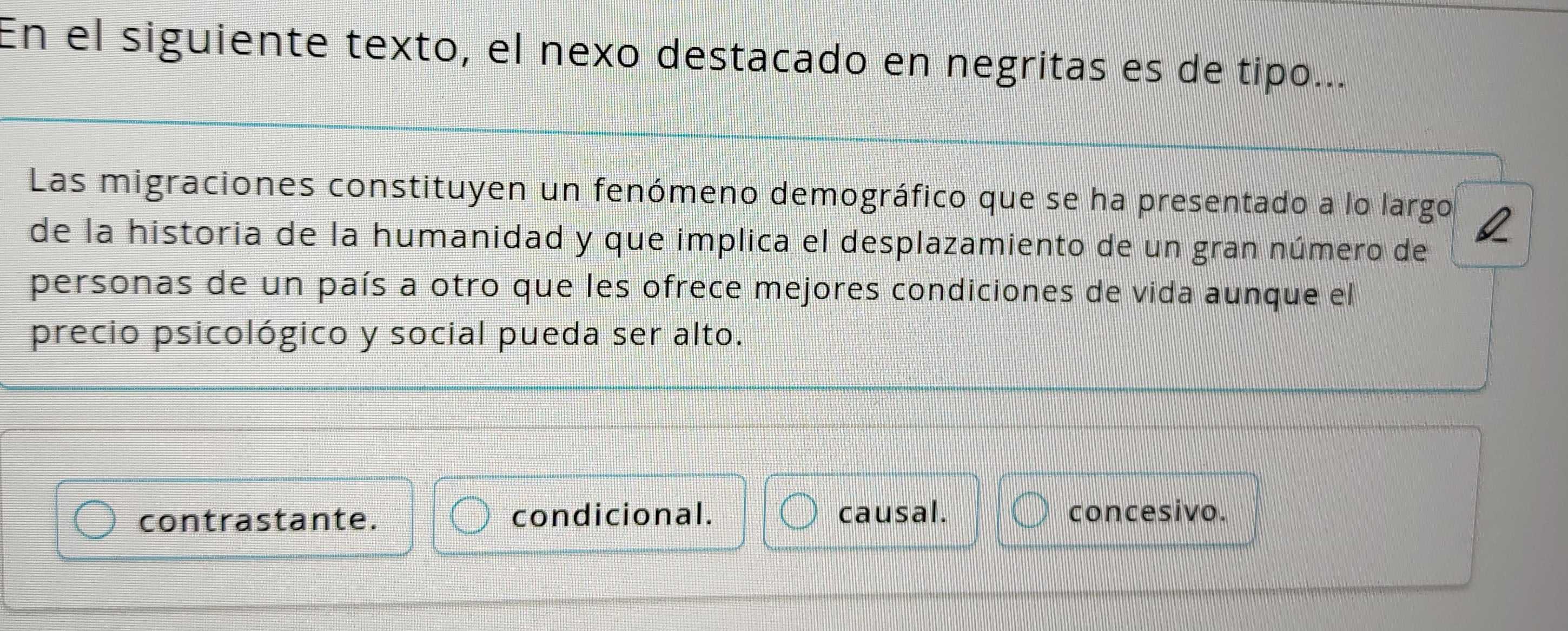 En el siguiente texto, el nexo destacado en negritas es de tipo...
Las migraciones constituyen un fenómeno demográfico que se ha presentado a lo largo Q
de la historia de la humanidad y que implica el desplazamiento de un gran número de
personas de un país a otro que les ofrece mejores condiciones de vida aunque el
precio psicológico y social pueda ser alto.
contrastante. condicional. causal. concesivo.