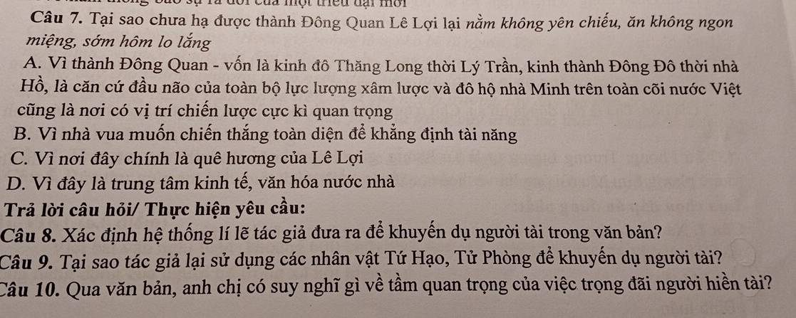 loi của một thều đại mời
Câu 7. Tại sao chưa hạ được thành Đông Quan Lê Lợi lại nằm không yên chiếu, ăn không ngon
miệng, sớm hôm lo lắng
A. Vì thành Đông Quan - vốn là kinh đô Thăng Long thời Lý Trần, kinh thành Đông Đô thời nhà
Hồ, là căn cứ đầu não của toàn bộ lực lượng xâm lược và đô hộ nhà Minh trên toàn cõi nước Việt
cũng là nơi có vị trí chiến lược cực kì quan trọng
B. Vì nhà vua muốn chiến thắng toàn diện để khẳng định tài năng
C. Vì nơi đây chính là quê hương của Lê Lợi
D. Vì đây là trung tâm kinh tế, văn hóa nước nhà
Trả lời câu hỏi/ Thực hiện yêu cầu:
Câu 8. Xác định hệ thống lí lẽ tác giả đưa ra để khuyển dụ người tài trong văn bản?
Câu 9. Tại sao tác giả lại sử dụng các nhân vật Tứ Hạo, Tử Phòng để khuyến dụ người tài?
Câu 10. Qua văn bản, anh chị có suy nghĩ gì về tầm quan trọng của việc trọng đãi người hiền tài?