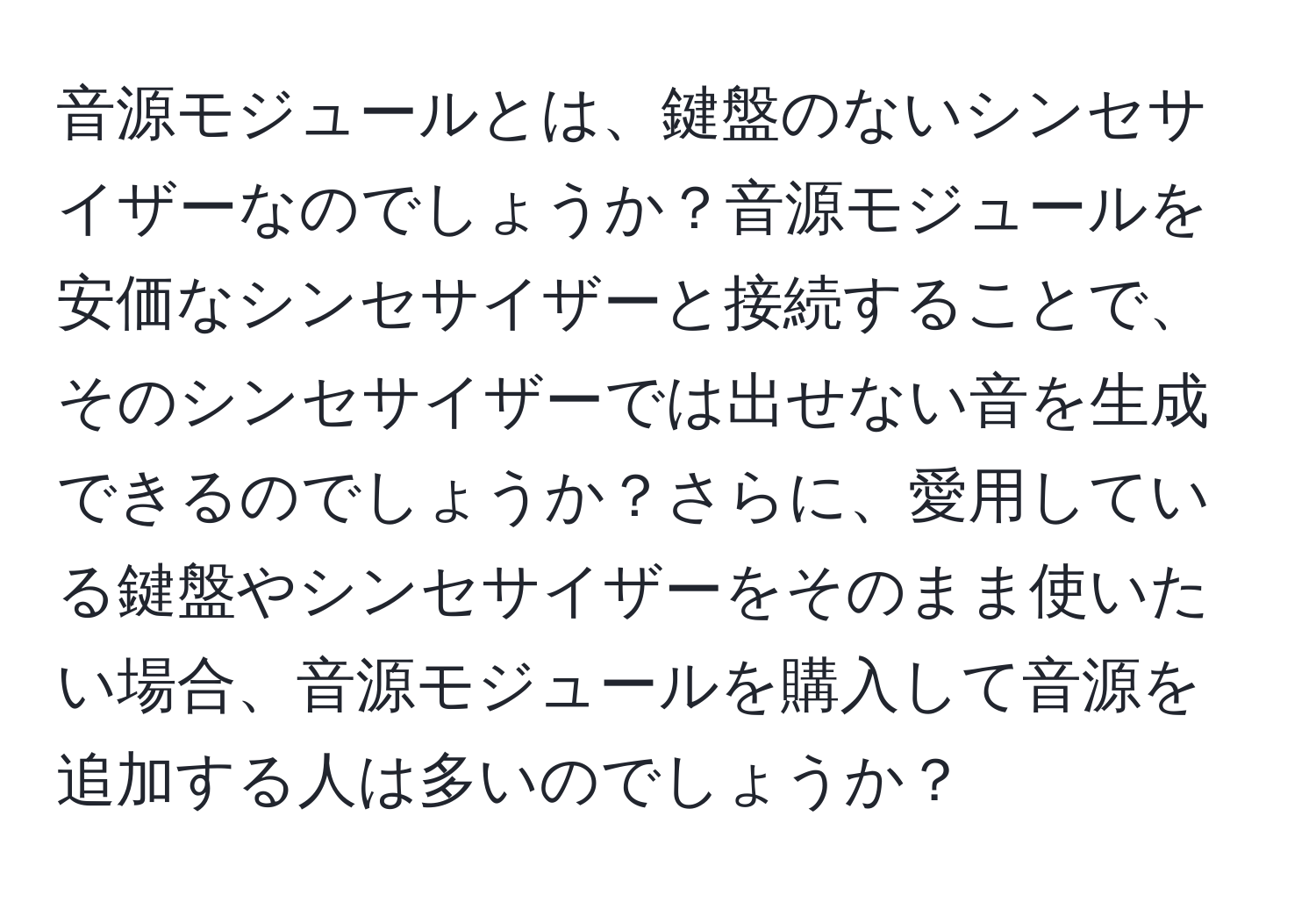 音源モジュールとは、鍵盤のないシンセサイザーなのでしょうか？音源モジュールを安価なシンセサイザーと接続することで、そのシンセサイザーでは出せない音を生成できるのでしょうか？さらに、愛用している鍵盤やシンセサイザーをそのまま使いたい場合、音源モジュールを購入して音源を追加する人は多いのでしょうか？