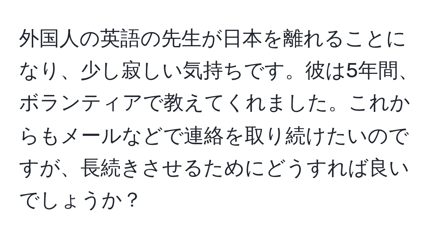 外国人の英語の先生が日本を離れることになり、少し寂しい気持ちです。彼は5年間、ボランティアで教えてくれました。これからもメールなどで連絡を取り続けたいのですが、長続きさせるためにどうすれば良いでしょうか？