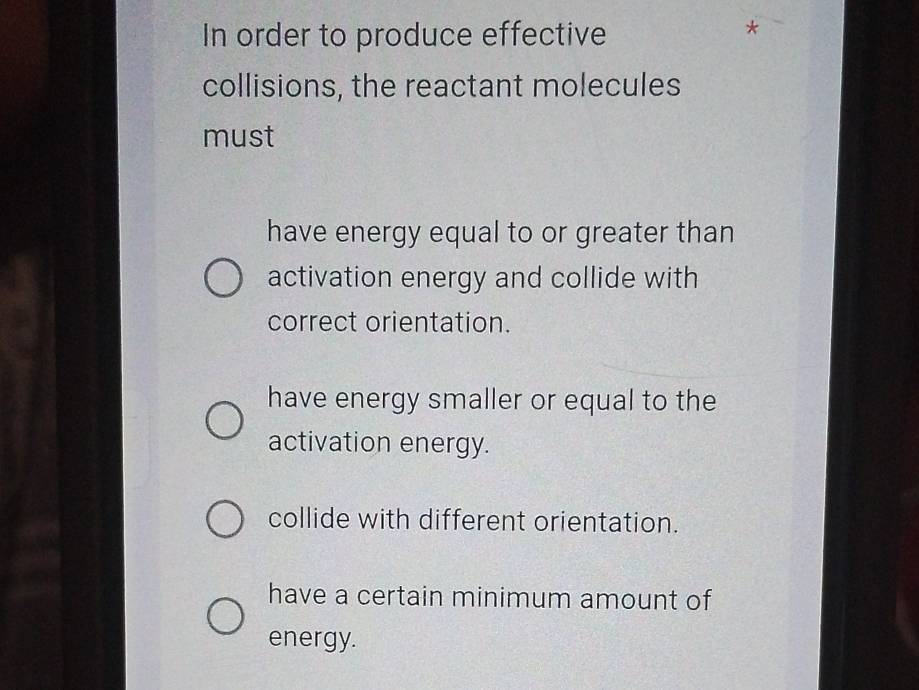 In order to produce effective
collisions, the reactant molecules
must
have energy equal to or greater than
activation energy and collide with
correct orientation.
have energy smaller or equal to the
activation energy.
collide with different orientation.
have a certain minimum amount of
energy.