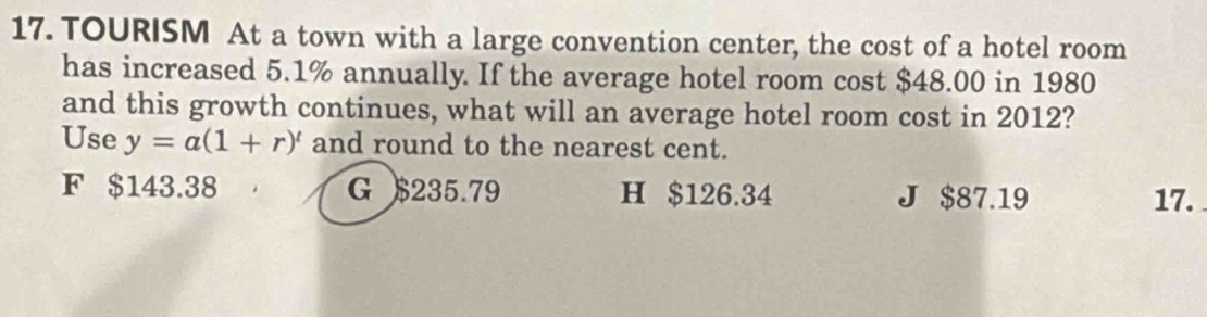 TOURISM At a town with a large convention center, the cost of a hotel room
has increased 5.1% annually. If the average hotel room cost $48.00 in 1980
and this growth continues, what will an average hotel room cost in 2012?
Use y=a(1+r)^t and round to the nearest cent.
F $143.38 G $235.79 H $126.34 J $87.19 17.