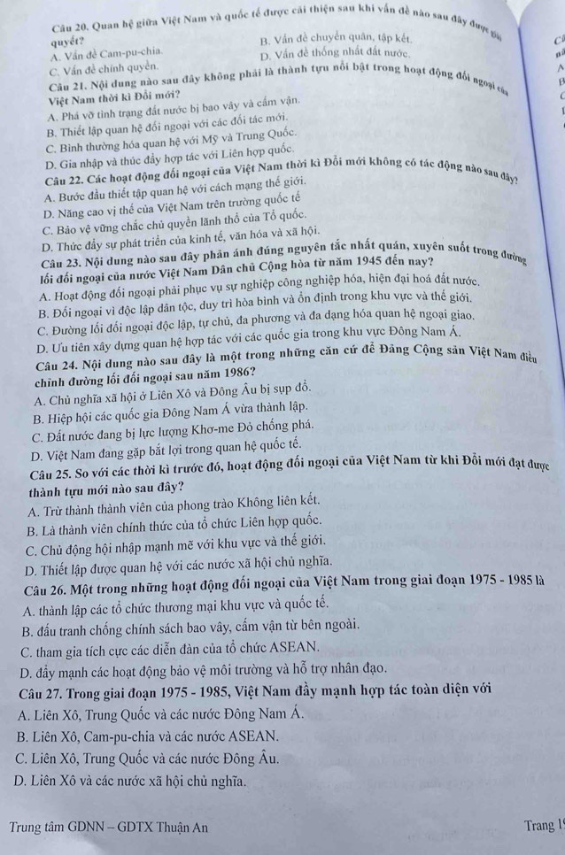 Quan hệ giữa Việt Nam và quốc tế được cái thiện sau khi vấn đề nào sau đây được ga
quyết? B. Vần đề chuyển quân, tập kết. C
A. Vần đề Cam-pu-chia. D. Vấn đề thống nhất đất nước.
C. Vấn đề chính quyền.
Câu 21, Nội dung nào sau đây không phải là thành tựu nổi bật trong hoạt động đổi ngoại của
Việt Nam thời kì Đổi mới?
A. Phá vỡ tình trạng đất nước bị bao vây và cấm vận. B

B. Thiết lập quan hệ đối ngoại với các đối tác mới.
C. Bình thường hóa quan hệ với Mỹ và Trung Quốc.
D. Gia nhập và thúc đầy hợp tác với Liên hợp quốc.
Câu 22. Các hoạt động đối ngoại của Việt Nam thời kì Đổi mới không có tác động nào sau đây?
A. Bước đầu thiết tập quan hệ với cách mạng thế giới.
D. Năng cao vị thế của Việt Nam trên trường quốc tế
C. Bảo vệ vững chắc chủ quyền lãnh thổ của Tổ quốc.
D. Thức đầy sự phát triển của kinh tế, văn hóa và xã hội.
Câu 23. Nội dung nào sau đây phản ánh đúng nguyên tắc nhất quán, xuyên suốt trong đường
lối đối ngoại của nước Việt Nam Dân chủ Cộng hòa từ năm 1945 đến nay?
A. Hoạt động đối ngoại phải phục vụ sự nghiệp công nghiệp hóa, hiện đại hoá đắt nước.
B. Đối ngoại vì độc lập dân tộc, duy trì hòa bình và ổn định trong khu vực và thế giới.
C. Đường lối đối ngoại độc lập, tự chủ, đa phương và đa dạng hóa quan hệ ngoại giao.
D. Ưu tiên xây dựng quan hệ hợp tác với các quốc gia trong khu vực Đông Nam Á.
Câu 24. Nội dung nào sau đây là một trong những căn cứ đề Đảng Cộng sản Việt Nam điều
chỉnh đường lối đối ngoại sau năm 1986?
A. Chủ nghĩa xã hội ở Liên Xô và Đông Âu bị sụp đồ.
B. Hiệp hội các quốc gia Đông Nam Á vừa thành lập.
C. Đất nước đang bị lực lượng Khơ-me Đỏ chống phá.
D. Việt Nam đang gặp bắt lợi trong quan hệ quốc tế.
Câu 25. So với các thời kì trước đó, hoạt động đối ngoại của Việt Nam từ khi Đổi mới đạt được
thành tựu mới nào sau đây?
A. Trừ thành thành viên của phong trào Không liên kết.
B. Là thành viên chính thức của tổ chức Liên hợp quốc.
C. Chủ động hội nhập mạnh mẽ với khu vực và thế giới.
D. Thiết lập được quan hệ với các nước xã hội chủ nghĩa.
Câu 26. Một trong những hoạt động đối ngoại của Việt Nam trong giai đoạn 1975 - 1985 là
A. thành lập các tổ chức thương mại khu vực và quốc tế.
B. đấu tranh chống chính sách bao vây, cấm vận từ bên ngoài.
C. tham gia tích cực các diễn đàn của tổ chức ASEAN.
D. đầy mạnh các hoạt động bảo vệ môi trường và hỗ trợ nhân đạo.
Câu 27. Trong giai đoạn 1975 - 1985, Việt Nam đầy mạnh hợp tác toàn diện với
A. Liên Xô, Trung Quốc và các nước Đông Nam Á.
B. Liên Xô, Cam-pu-chia và các nước ASEAN.
C. Liên Xô, Trung Quốc và các nước Đông Âu.
D. Liên Xô và các nước xã hội chủ nghĩa.
Trung tâm GDNN - GDTX Thuận An Trang 1