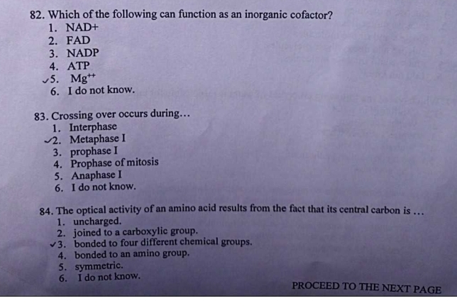 Which of the following can function as an inorganic cofactor?
1. NAD+
2. FAD
3. NADP
4. ATP
5. Mg †
6. I do not know.
83. Crossing over occurs during…
1. Interphase
2. Metaphase I
3. prophase I
4. Prophase of mitosis
5. Anaphase I
6. I do not know.
84. The optical activity of an amino acid results from the fact that its central carbon is ….
1. uncharged.
2. joined to a carboxylic group.
3. bonded to four different chemical groups.
4. bonded to an amino group.
5. symmetric.
6. I do not know.
PROCEED TO THE NEXT PAGE