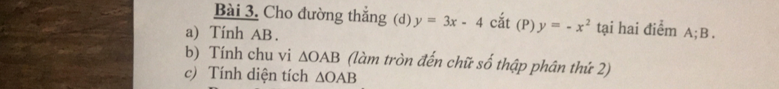 Cho đường thắng (d) y=3x-4 cắt (P) y=-x^2 tại hai điểm A; B. 
a) Tính AB. 
b) Tính chu vi △ OAB (làm tròn đến chữ số thập phân thứ 2) 
c) Tính diện tích △ OAB