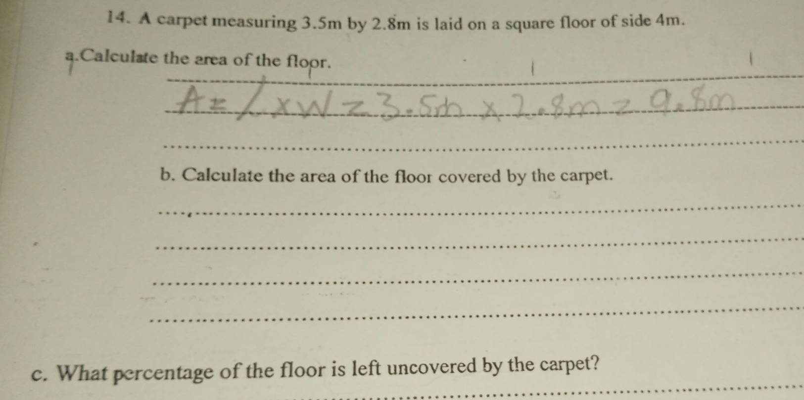 A carpet measuring 3.5m by 2.8m is laid on a square floor of side 4m. 
a.Calculste the area of the floor. 
_ 
_ 
_ 
_ 
_ 
b. Calculate the area of the floor covered by the carpet. 
_ 
_ 
_ 
_ 
_ 
c. What percentage of the floor is left uncovered by the carpet?