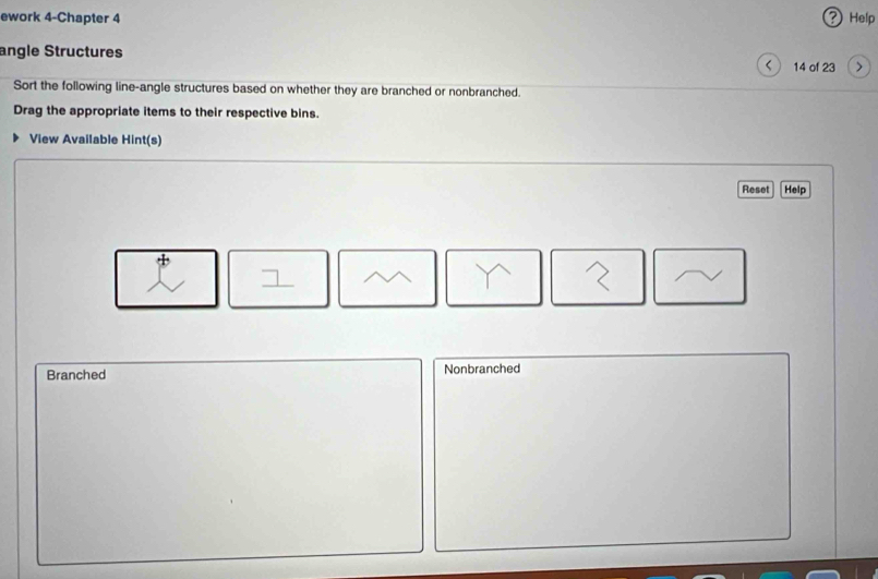 ework 4-Chapter 4 ? Help
angle Structures 14 of 23 >
Sort the following line-angle structures based on whether they are branched or nonbranched.
Drag the appropriate items to their respective bins.
View Available Hint(s)
Reset Help
Branched Nonbranched