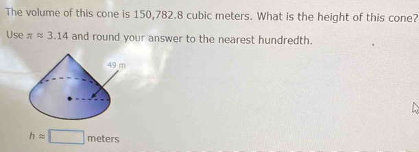 The volume of this cone is 150,782.8 cubic meters. What is the height of this cone? 
Use π approx 3.14 and round your answer to the nearest hundredth.
happrox □ meters