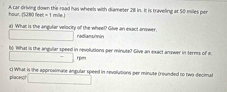 A car driving down the road has wheels with diameter 28 in. It is traveling at 50 miles per
hour. (5280 feet =1mile.)
a) What is the angular velocity of the wheel? Give an exact answer.
□ radians/min
b) What is the angular speed in revolutions per minute? Give an exact answer in terms of π.
□ -□ rpm
c) What is the approximate angular speed in revolutions per minute (rounded to two decimal 
places)? □