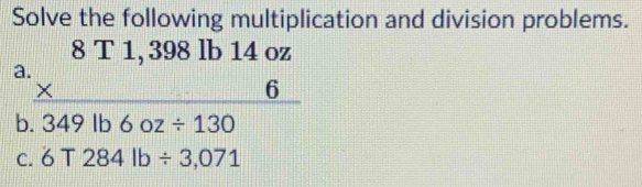 Solve the following multiplication and division problems. 
a beginarrayr 8T1,398lb14oz * 6 hline 349lb6oz/ 130endarray
b 
C. 6T284lb/ 3,071